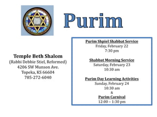 Purim Shpiel Shabbat Service
                                      Friday, February 22
                                           7:30 pm
  Temple Beth Shalom
(Rabbi Debbie Stiel, Reformed)     Shabbat Morning Service
                                     Saturday, February 23
    4206 SW Munson Ave.
                                           10:30 am
      Topeka, KS 66604
        785-272-6040             Purim Day Learning Activities
                                      Sunday, February 24
                                          10:30 am
                                              &
                                        Purim Carnival
                                        12:00 – 1:30 pm
 