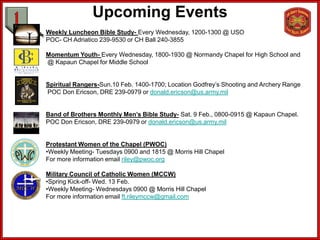 Upcoming Events
Weekly Luncheon Bible Study- Every Wednesday, 1200-1300 @ USO
POC- CH Adriatico 239-9530 or CH Ball 240-3855

Momentum Youth- Every Wednesday, 1800-1930 @ Normandy Chapel for High School and
@ Kapaun Chapel for Middle School


Spiritual Rangers-Sun.10 Feb. 1400-1700; Location Godfrey’s Shooting and Archery Range
POC Don Ericson, DRE 239-0979 or donald.ericson@us.army.mil


Band of Brothers Monthly Men’s Bible Study- Sat. 9 Feb., 0800-0915 @ Kapaun Chapel.
POC Don Ericson, DRE 239-0979 or donald.ericson@us.army.mil


Protestant Women of the Chapel (PWOC)
•Weekly Meeting- Tuesdays 0900 and 1815 @ Morris Hill Chapel
For more information email riley@pwoc.org

Military Council of Catholic Women (MCCW)
•Spring Kick-off- Wed. 13 Feb.
•Weekly Meeting- Wednesdays 0900 @ Morris Hill Chapel
For more information email ft.rileymccw@gmail.com
 
