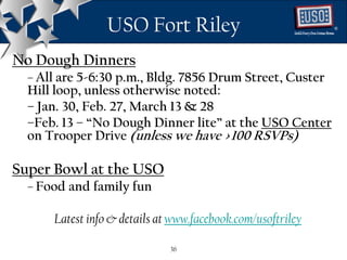 USO Fort Riley                              ®




No Dough Dinners
  – All are 5-6:30 p.m., Bldg. 7856 Drum Street, Custer
  Hill loop, unless otherwise noted:
  – Jan. 30, Feb. 27, March 13 & 28
  –Feb. 13 – “No Dough Dinner lite” at the USO Center
  on Trooper Drive (unless we have >100 RSVPs)

Super Bowl at the USO
  – Food and family fun

      Latest info & details at www.facebook.com/usoftriley

                              36
 