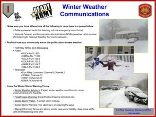 Winter Weather
                                                         Communications
• Make sure you have at least one of the following in case there is a power failure:
       • Battery-powered radio (for listening to local emergency instructions).
       • National Oceanic and Atmospheric Administration (NOAA) weather radio receiver
       (for listening to National Weather Service broadcasts).

• Find out how your community warns the public about severe weather.

       • Fort Riley AtHoc Text Messaging
       • Radio
               • KJCK-AM / 1420
               • KMAN-AM / 1350
               • KCLY-FM / 100.9
               • KQLA-FM / 103.5
               • KXBZ-FM / 104.7
               • KBLS-FM / 102.5
       • Television
               • Fort Riley Command Channel / Channel 2
               • WIBW / Channel 13
               • KSNT / Channel 27
               • KTKA / Channel 49

• Know the Winter Storm Warning Terms
       • Winter Weather Advisory: Expect winter weather conditions to cause
       inconvenience and hazards.
       • Frost/Freeze Warning: Expect below-freezing temperatures.
       • Winter Storm Watch: A winter storm is likely.
       • Winter Storm Warning: The storm is in or entering the area.
       • Blizzard Warning: Snow and strong winds, near-zero visibility, deep snow drifts,   Fort Riley Emergency Management Office
       and life-threatening wind chill
                                                                                                        (785) 240-0400
 
