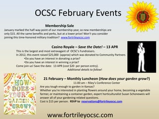 OCSC February Events
                               Membership Sale
January marked the half-way point of our membership year, so new memberships are
only $15. All the same benefits and perks, but at a lower price! Won’t you consider
joining this time-honored military tradition? www.fortrileyocsc.com


                                    Casino Royale – Save the Date! – 13 APR
         This is the largest and most extravagant of OCSC’s Fundraisers.
         In 2012, this event raised $25,000 (approx) which was donated to Community Partners
                •Do you have an interest in donating a prize?
                •Do you have an interest in winning a prize?
         Come join us! Save the date: 13 APR (cost $20 per person entry).
                                                   Additional details to follow!


                              21 February – Monthly Luncheon (How does your garden grow?)
                                                      11:00 am – Riley’s Conference Center
                           Are you tough enough to garden in Kansas?
                           Whether you're interested in planting flowers around your home, becoming a vegetable
                           farmer, or maintaining a container garden, expert horticulturalist Susan Schoneweis will
                           answer all of your gardening related questions.
                           Cost is $15 per person. RSVP to reservations@fortrileyocsc.com



                                 www.fortrileyocsc.com
 