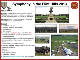 Symphony in the Flint Hills 2013
Date: 15 June 2013

Purpose: Fort Riley hosts annual Symphony in the Flint
Hills, celebrating history, nature and the partnership between
Fort Riley and communities of the Central Flint Hills Region

Locations: Artillery Parade Field, Cavalry Parade Field,
Training Area 24, 1st Territorial Capital

Concept:
1. 1 Day Event …15 June
2. Symphony in the Flint Hills Sponsors
3. Fort Riley Hosts
4. 8000 attendees
5. Education Events (Daytime) Open to the Public (Free)
- Historic Main Post Tours (Chapels, Custer House, etc)
- Covered Wagon Rides
- Environmental Discussion (Flint Hills, Native Grasses, etc)
- Environmental Tours (Training Area 24, Kansas River)
- Artwork
- CG Mounted Color Guard Encampment
6. Symphony (Evening) Ticketed Event ($75 adult, $43 child)
- Kansas City Symphony
- Dancing
- Food / Drink
- Stargazing / Story Telling
7. Ticket Sales 23 March
8. Visit www.symphonyintheflinthills.org for more information
 