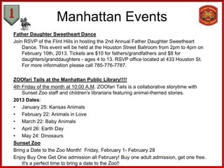 Manhattan Events
Father Daughter Sweetheart Dance
Join RSVP of the Flint Hills in hosting the 2nd Annual Father Daughter Sweetheart
    Dance. This event will be held at the Houston Street Ballroom from 2pm to 4pm on
    February 10th, 2013. Tickets are $10 for fathers/grandfathers and $8 for
    daughters/granddaughters - ages 4 to 13. RSVP office located at 433 Houston St.
    For more information please call 785-776-7787.

ZOOfari Tails at the Manhattan Public Library!!!!
4th Friday of the month at 10:00 A.M. ZOOfari Tails is a collaborative storytime with
    Sunset Zoo staff and children's librarians featuring animal-themed stories.
2013 Dates:
• January 25: Kansas Animals
• February 22: Animals in Love
• March 22: Baby Animals
• April 26: Earth Day
• May 24: Dinosaurs
Sunset Zoo
Bring a Date to the Zoo Month! Friday, February 1- February 28
Enjoy Buy One Get One admission all February! Buy one adult admission, get one free.
    It's a perfect time to bring a date to the Zoo!!
 