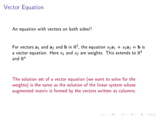 Vector Equation




   An equation with vectors on both sides!!


   For vectors a1 and a2 and b in R2 , the equation x1 a1 + x2 a2 = b is
   a vector equation. Here x1 and x2 are weights. This extends to R3
   and Rn



   The solution set of a vector equation (we want to solve for the
   weights) is the same as the solution of the linear system whose
   augmented matrix is formed by the vectors written as columns.
 