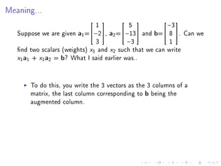 Meaning...


                               1           5            −3
                                                      

   Suppose we are given a1 =−2, a2 =−13 and b= 8 . Can we
                               3          −3             1
   nd two scalars (weights) x1 and x2 such that we can write
   x1a1 + x1a2 = b? What I said earlier was..

       To do this, you write the 3 vectors as the 3 columns of a
       matrix, the last column corresponding to b being the
       augmented column.
 