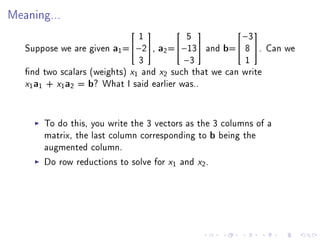 Meaning...


                               1           5            −3
                                                      

   Suppose we are given a1 =−2, a2 =−13 and b= 8 . Can we
                               3          −3             1
   nd two scalars (weights) x1 and x2 such that we can write
   x1a1 + x1a2 = b? What I said earlier was..

       To do this, you write the 3 vectors as the 3 columns of a
       matrix, the last column corresponding to b being the
       augmented column.
       Do row reductions to solve for x1 and x2 .
 