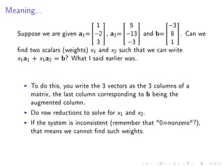 Meaning...


                               1           5            −3
                                                    

   Suppose we are given a1 =−2, a2 =−13 and b= 8 . Can we
                               3          −3             1
   nd two scalars (weights) x1 and x2 such that we can write
   x1a1 + x1a2 = b? What I said earlier was..

       To do this, you write the 3 vectors as the 3 columns of a
       matrix, the last column corresponding to b being the
       augmented column.
       Do row reductions to solve for x1 and x2 .
       If the system is inconsistent (remember that 0=nonzero?),
       that means we cannot nd such weights.
 