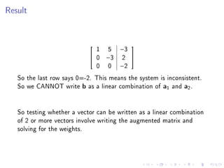 Result




                              1 5 −3
                                          
                             0 −3 2 
                              0 0 −2
   So the last row says 0=-2. This means the system is inconsistent.
   So we CANNOT write b as a linear combination of a1 and a2 .


   So testing whether a vector can be written as a linear combination
   of 2 or more vectors involve writing the augmented matrix and
   solving for the weights.
 
