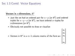 Sec 1.3 Contd: Vector Equations




   Vectors in   n-dimensions, Rn
       Just like we had an ordered pair for x − y (or R2 ) and ordered
       triplet for x − y − z (or R3 ), we have ordered n−tuples for
       n-dimensions (or Rn )
       Obviously not possible to draw or visualize
                                                              u1 
                                                              
                                                             u 
                                                              2
       Vectors in Rn is a n × 1 column matrix of the form u= u3 
                                                              
                                                              .
                                                              .
                                                              
                                                               .
                                                                un
 