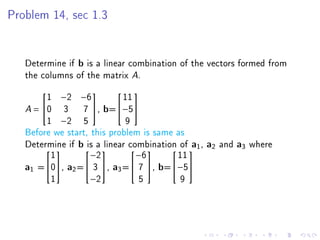 Problem 14, sec 1.3




   Determine if b is a linear combination of the vectors formed from
   the columns of the matrix A.

        1 −2 −6             11
                           

   A = 0 3 7 , b=−5
        1 −2 5               9
   Before we start, this problem is same as
   Determine if b a 
                   is linear combination of  1 , a2 and a3 where
                                             a
         1          −2         −6         11
                                    

   a1 =0, a2 = 3 , a3 = 7 , b=−5
         1          −2          5         9
 