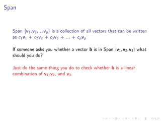 Span




  Span v1 , v2 , . . . vp is a collection of all vectors that can be written
  as c1 v1 + c2 v2 + c3 v3 + . . . + cp vp

  If someone asks you whether a vector b is in Span {v1 , v2 , v3 } what
  should you do?

  Just do the same thing you do to check whether b is a linear
  combination of v1 , v2 , and v3 .
 
