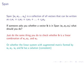 Span




  Span v1 , v2 , . . . vp is a collection of all vectors that can be written
  as c1 v1 + c2 v2 + c3 v3 + . . . + cp vp

  If someone asks you whether a vector b is in Span {v1 , v2 , v3 } what
  should you do?

  Just do the same thing you do to check whether b is a linear
  combination of v1 , v2 , and v3 .

  Or whether the linear system with augmented matrix formed by
  v1 , v2 , v3 and b has a solution (consistent)
 