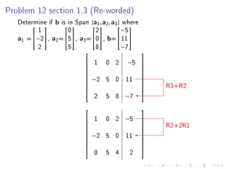 Problem 12 section 1.3 (Re-worded)

   Determine if b is in Span {a1a2 , a3 where
                                 ,      }
         1           0         2          −5
                                        

   a1 =−2, a2 =5, a3 =0, b= 11 
         2           5         8          −7
                                                 
                            1 0 2      −5 
                                          
                                          
                            −2 5 0    11 
                                          
                                                      R3+R2
                                          
                                          
                                          
                               2   5 8 −7
                                                 
                            1 0 2 −5
                                                      R2+2R1
                                                  
                                                 
                                                 
                            −2 5 0 11
                                                 
                                                  
                                                 
                                                 
                                                 
                               0   5 4     2
 