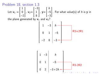 Problem 18, section 1.3
           
              1
                    
                        −3
                                
                                   h 

   Let v1 = 0 , v2 = 1 , y=−5. For what value(s) of      h is y in
             −2          8        −3
   the plane generated by v1 and v2 ?
                                                 
                              1 −3
                             
                                          h       
                                                  
                                                          R3+2R1
                                                 
                              0  1 −5
                                                 
                                                  
                                                 
                                                 
                                                 
                               −2 8 −3


                                                     
                          1 −3
                         
                                          h           
                                                      
                                                     
                          0 1           −5
                                                     
                                                      
                                                          R3-2R2
                                                     
                                                     
                                              h
                                                     
                             0   2   −3 + 2
 