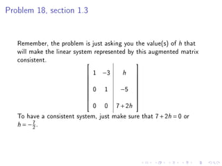 Problem 18, section 1.3




   Remember, the problem is just asking you the value(s) of h that
   will make the linear system represented by this augmented matrix
   consistent.                               
                            1 −3
                           
                                        h    
                                             
                                            
                            0 1        −5
                                            
                                             
                                            
                                            
                              0 0 7 + 2h
                                            

   To have a consistent system, just make sure that 7 + 2h = 0 or
   h = −2.
        7
 