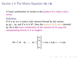 Section 1.4 The Matrix Equation                      Ax = b

   A linear combination of vectors is the product of a matrix and a
   vector.
   Denition
   If   A is an m × n matrix with columns formed by the vectors
   a1 , a2 , . . . an and if x is in Rn , then the
                                           product of A and x denoted
         A
   by x is the linear combination of the   columns of A using the
   corresponding entries in x as weights.

                                              x1 
                                           

                                              x2 
           Ax =                               .  = x1 a1 + x2 a2 + . . . + xn an
                                          
                              . . . an
                                          
                   a1    a2
                                              .
                                                
                                              .
                                          
                                           xn
                                          
 