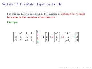 Section 1.4 The Matrix Equation         Ax = b

   For this product to be possible, the number of columns in   A must
   be same as the number of entries in x

   Example

                   1
                     
         1 −3 7 1          1       −3         7       1
                                                 
                    2
        2 1 −5 2    = 1 2 + 2  1  + 3 −5 + 4 2
                    3
         5 2 −3 3            5        2        −3       3
                            4
 