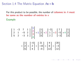 Section 1.4 The Matrix Equation         Ax = b

   For this product to be possible, the number of columns in   A must
   be same as the number of entries in x

   Example

                   1
                     
         1 −3 7 1          1       −3         7       1
                                                 
                    2
        2 1 −5 2    = 1 2 + 2  1  + 3 −5 + 4 2
                    3
         5 2 −3 3            5        2        −3       3
                            4

                    1     −6      21       4      20
                                    

                 = 2 +  2  + −15 +  8  = −3
                    5      4      −9      12      12
 
