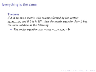 Everything is the same



   Theorem
   If A is an m × n matrix with columns formed by the vectors
   a1 , a2 , . . . an and if b is in Rm , then the matrix equation Ax = b has
   the same solution as the following:
         The vector equation x1a1 + x2a2 + . . . + xn an = b
 