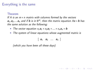 Everything is the same



   Theorem
   If A is an m × n matrix with columns formed by the vectors
   a1 , a2 , . . . an and if b is in Rm , then the matrix equation Ax = b has
   the same solution as the following:
         The vector equation x1a1 + x2a2 + . . . + xn an = b
         The system of linear equations whose augmented matrix is
                                  a1 a2 . . . an

        (which you have been all these days)
 