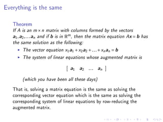 Everything is the same



   Theorem
   If A is an m × n matrix with columns formed by the vectors
   a1 , a2 , . . . an and if b is in Rm , then the matrix equation Ax = b has
   the same solution as the following:
         The vector equation x1a1 + x2a2 + . . . + xn an = b
         The system of linear equations whose augmented matrix is
                                  a1 a2 . . . an

        (which you have been all these days)
   That is, solving a matrix equation is the same as solving the
   corresponding vector equation which is the same as solving the
   corresponding system of linear equations by row-reducing the
   augmented matrix.
 