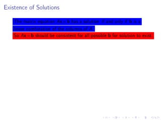Existence of Solutions



    The matrix equation Ax = b has a solution if and only if b is a
    linear combination of the columns of A.
    So Ax = b should be consistent for all possible b for solution to exist.
 