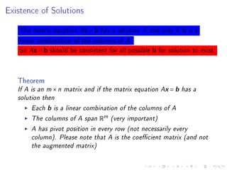 Existence of Solutions



    The matrix equation Ax = b has a solution if and only if b is a
    linear combination of the columns of A.
    So Ax = b should be consistent for all possible b for solution to exist.



   Theorem
   If A is an m × n matrix and if the matrix equation Ax = b has a
   solution then
        Each b is a linear combination of the columns of A
        The columns of A span Rm (very important)
        A has pivot position in every row (not necessarily every
        column). Please note that A is the coecient matrix (and not
        the augmented matrix)
 
