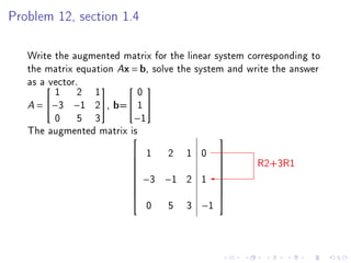 Problem 12, section 1.4




   Write the augmented matrix for the linear system corresponding to
   the matrix equation Ax = b, solve the system and write the answer
   as avector.
         1 2 1             0
                         

   A=  −3 −1 2, b= 1 
         0 5 3            −1
   The augmented matrix is
                                            
                           1  2 1 0
                                                      R2+3R1
                                             
                                            
                                            
                           −3 −1 2 1
                                            
                                             
                                            
                                            
                                            
                            0 5 3 −1
 