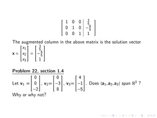 1 0 0 3
                                        
                                 5
                         0 1 0 −4 
                                  5
                          0 0 1 1
The augmented column in the above matrix is the solution vector
    x1  5 
           3

x= x2  = − 4 
              5
    x3       1

Problem 22, section 1.4
          0          0        4
                              

Let v1 = 0 , v2 =−3, v3 =−1. Does {a1 , a2 , a3 } span R3 ?
         −2          8        −5
Why or why not?
 