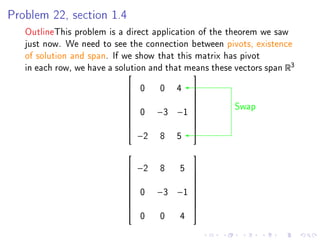 Problem 22, section 1.4

   OutlineThis problem is a direct application of the theorem we saw
   just now. We need to see the connection between pivots, existence
   of solution and span. If we show that this matrix has pivot
   in each row, we have a solution and that means these vectors span R3
                                             
                             0  0 4 
                                     
                                                       Swap
                                     
                             0 −3 −1 
                                     
                                     
                                     
                                     
                              −2 8 5
                                             
                             −2 8  5         
                                             
                                             
                             0 −3 −1
                                             
                                              
                                             
                                             
                                             
                                0    0    4
 