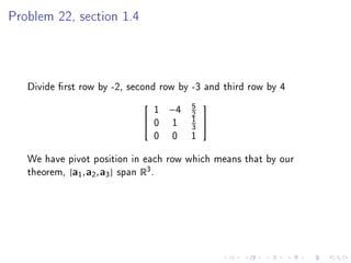 Problem 22, section 1.4




   Divide rst row by -2, second row by -3 and third row by 4
                                   5
                              1 −4 2
                                         
                             0 1 1 
                                   3
                              0 0 1

   We have pivot position in each row which means that by our
   theorem, {a1 , a2 , a3 } span R3 .
 