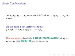 Linear Combinations




   Let v1 , v2 , v3 , . . ., vp be vectors in Rn and let   c1, c2, c3, . . ., cp be
   scalars.


   We can dene a new vector y as follows
   y = c1 v1 + c2 v2 + c3 v3 + . . . + cp vp



   This new vector y is called a LINEAR COMBINATION of v1 , v2 ,
   v3 , . . ., vp with WEIGHTS c1 , c2 , c3 , . . ., cp
 