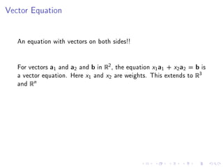 Vector Equation




   An equation with vectors on both sides!!


   For vectors a1 and a2 and b in R2 , the equation x1 a1 + x2 a2 = b is
   a vector equation. Here x1 and x2 are weights. This extends to R3
   and Rn
 