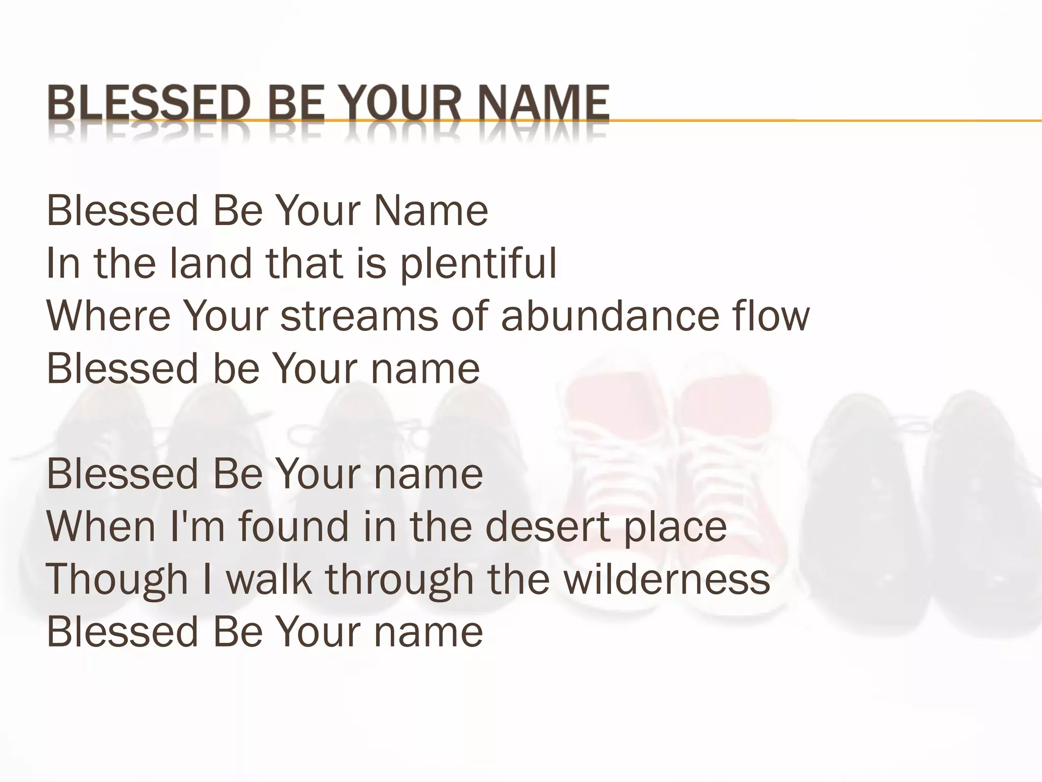 Blessed Be Your Name In the land that is plentiful  Where Your streams of abundance flow Blessed be Your name Blessed Be Your name When I'm found in the desert place Though I walk through the wilderness Blessed Be Your name 