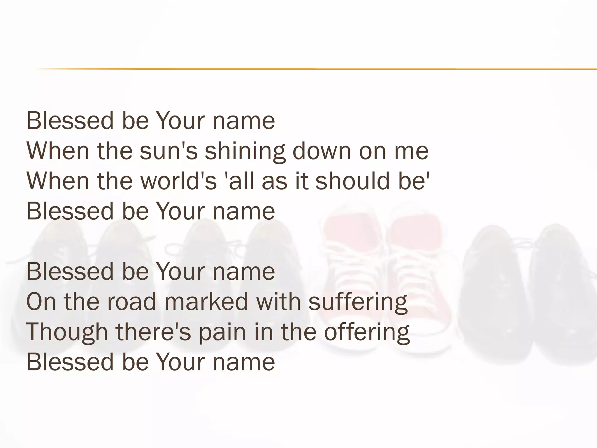 Blessed be Your name When the sun's shining down on me When the world's 'all as it should be' Blessed be Your name Blessed be Your name On the road marked with suffering  Though there's pain in the offering  Blessed be Your name 