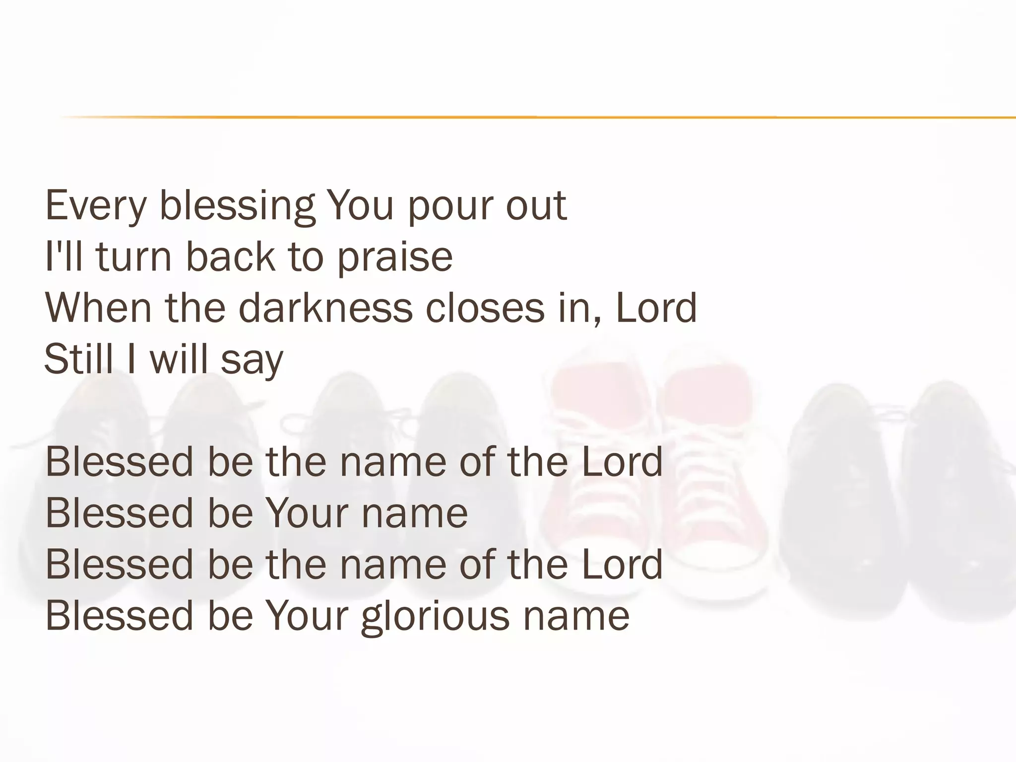 Every blessing You pour out  I'll turn back to praise When the darkness closes in, Lord Still I will say Blessed be the name of the Lord Blessed be Your name Blessed be the name of the Lord Blessed be Your glorious name 
