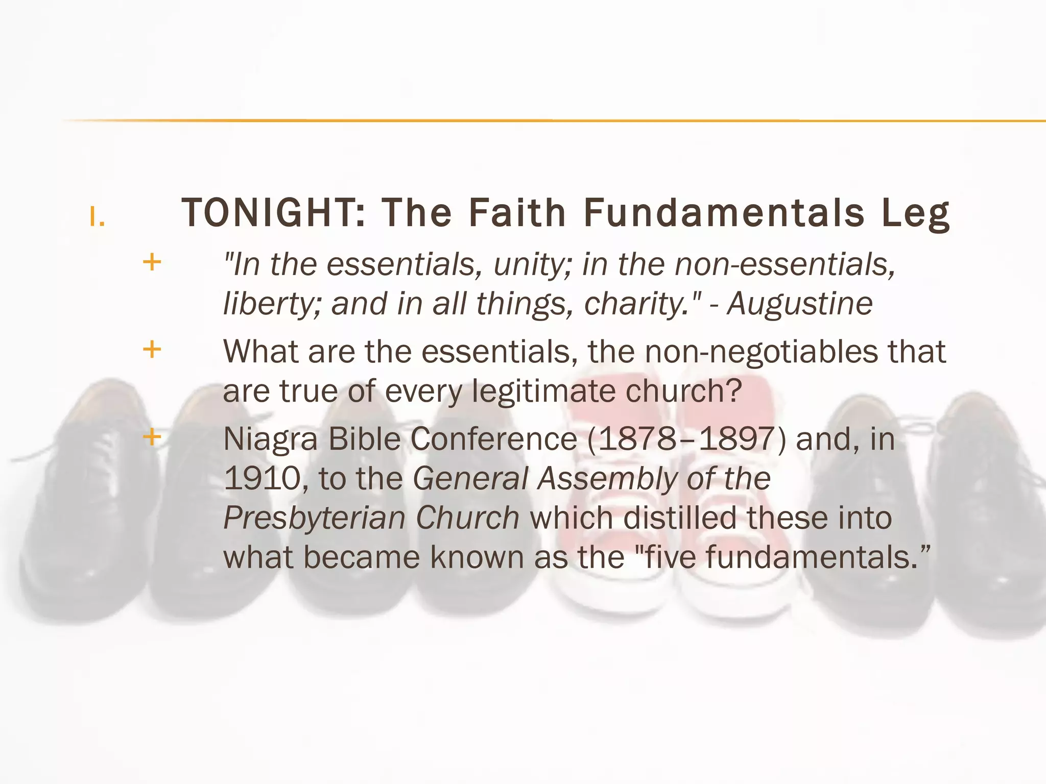 TONIGHT: The Faith Fundamentals Leg "In the essentials, unity; in the non-essentials, liberty; and in all things, charity." - Augustine What are the essentials, the non-negotiables that are true of every legitimate church?  Niagra Bible Conference (1878–1897) and, in 1910, to the  General Assembly of the Presbyterian Church  which distilled these into what became known as the "five fundamentals.” 