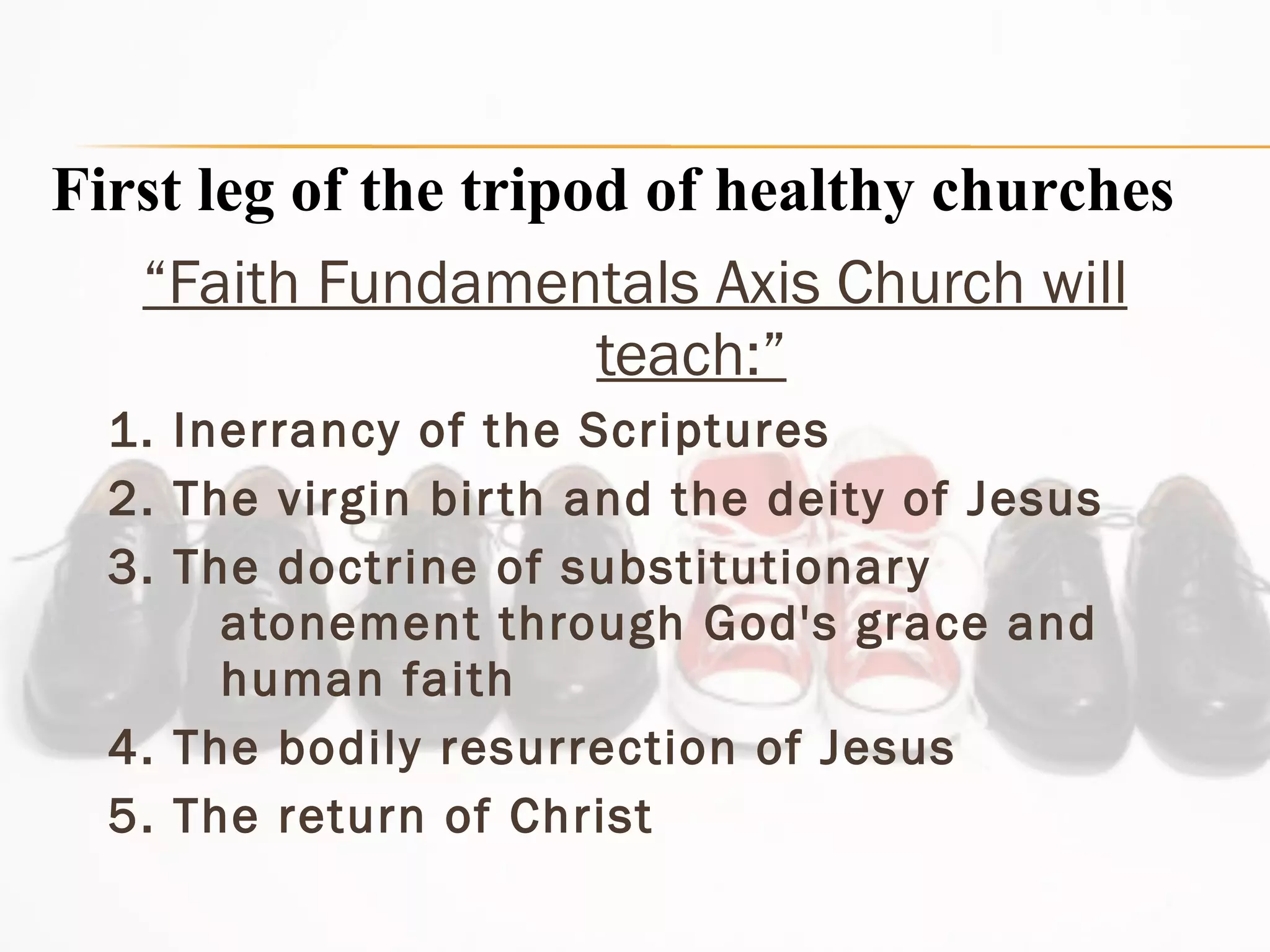 “ Faith Fundamentals Axis Church will teach:” 1. Inerrancy of the Scriptures  2. The virgin birth and the deity of Jesus  3. The doctrine of substitutionary atonement through God's grace and human faith  4. The bodily resurrection of Jesus  5. The return of Christ First leg of the tripod of healthy churches 