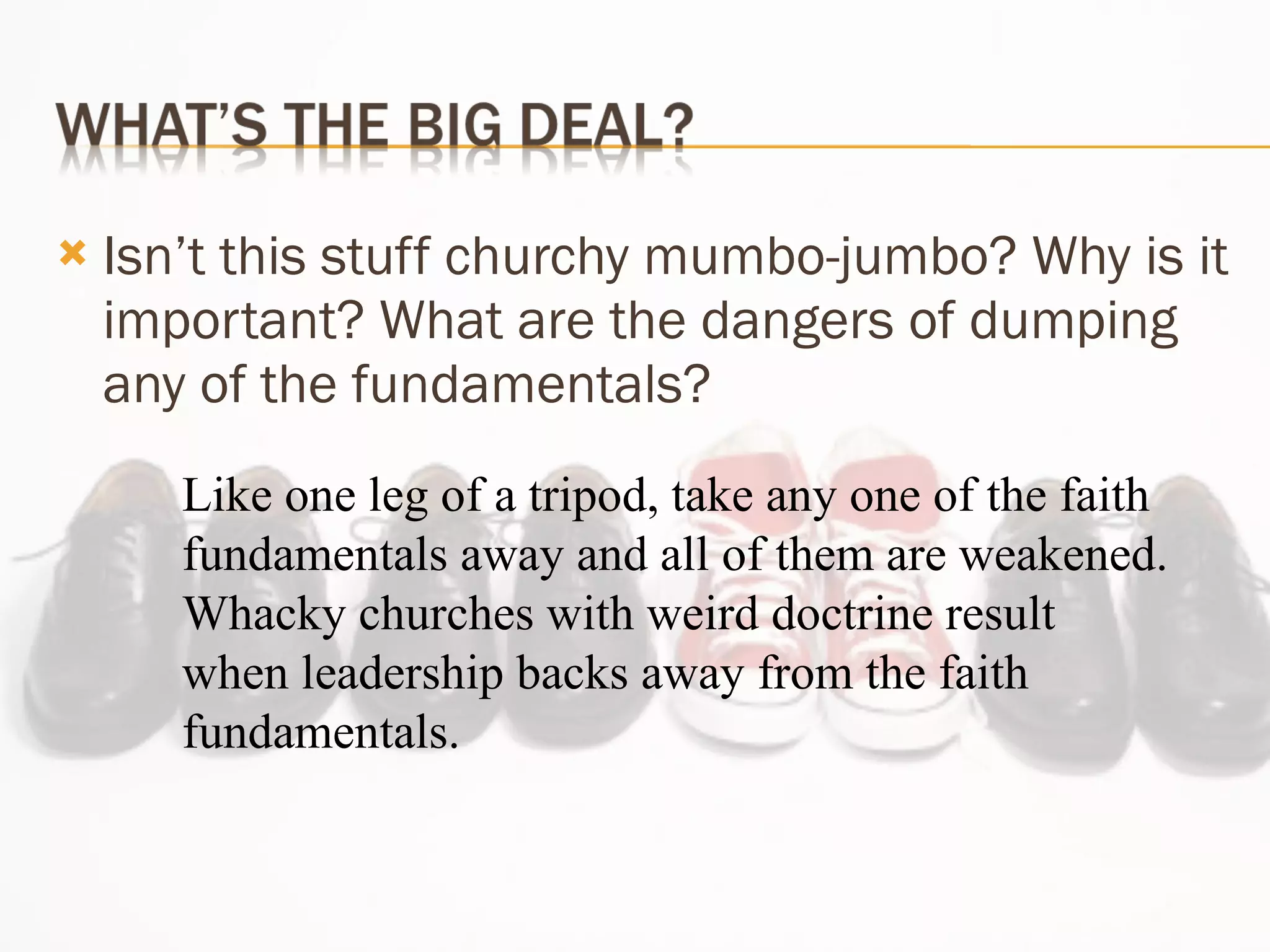 Isn’t this stuff churchy mumbo-jumbo? Why is it important? What are the dangers of dumping any of the fundamentals? Like one leg of a tripod, take any one of the faith fundamentals away and all of them are weakened. Whacky churches with weird doctrine result when leadership backs away from the faith fundamentals. 