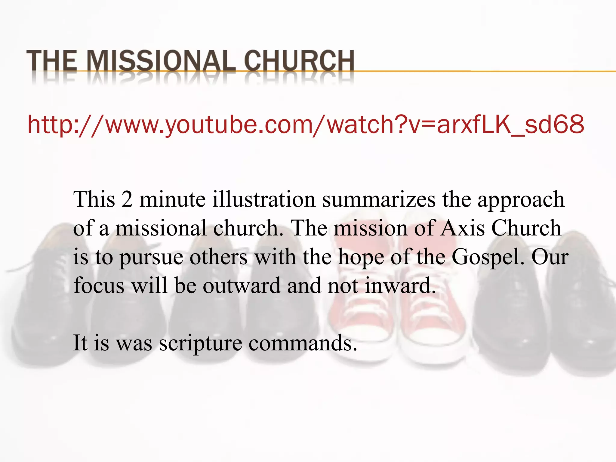 http://www.youtube.com/watch?v=arxfLK_sd68 This 2 minute illustration summarizes the approach of a missional church. The mission of Axis Church is to pursue others with the hope of the Gospel. Our focus will be outward and not inward. It is was scripture commands. 