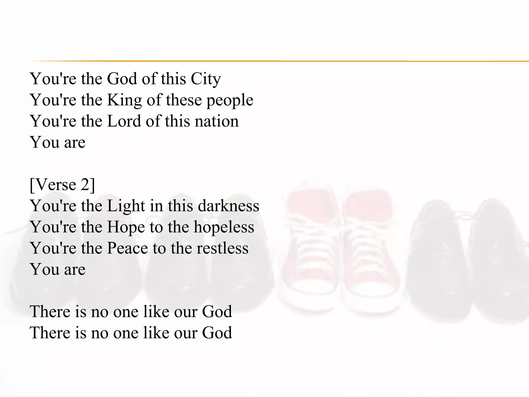 You're the God of this City  You're the King of these people  You're the Lord of this nation  You are  [Verse 2] You're the Light in this darkness  You're the Hope to the hopeless  You're the Peace to the restless  You are  There is no one like our God  There is no one like our God  