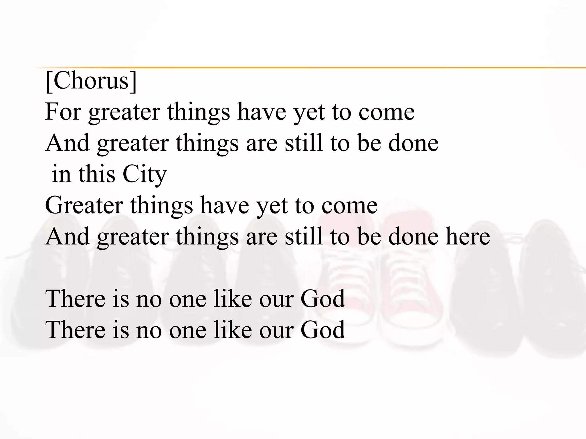 [Chorus] For greater things have yet to come  And greater things are still to be done  in this City  Greater things have yet to come  And greater things are still to be done here  There is no one like our God  There is no one like our God  