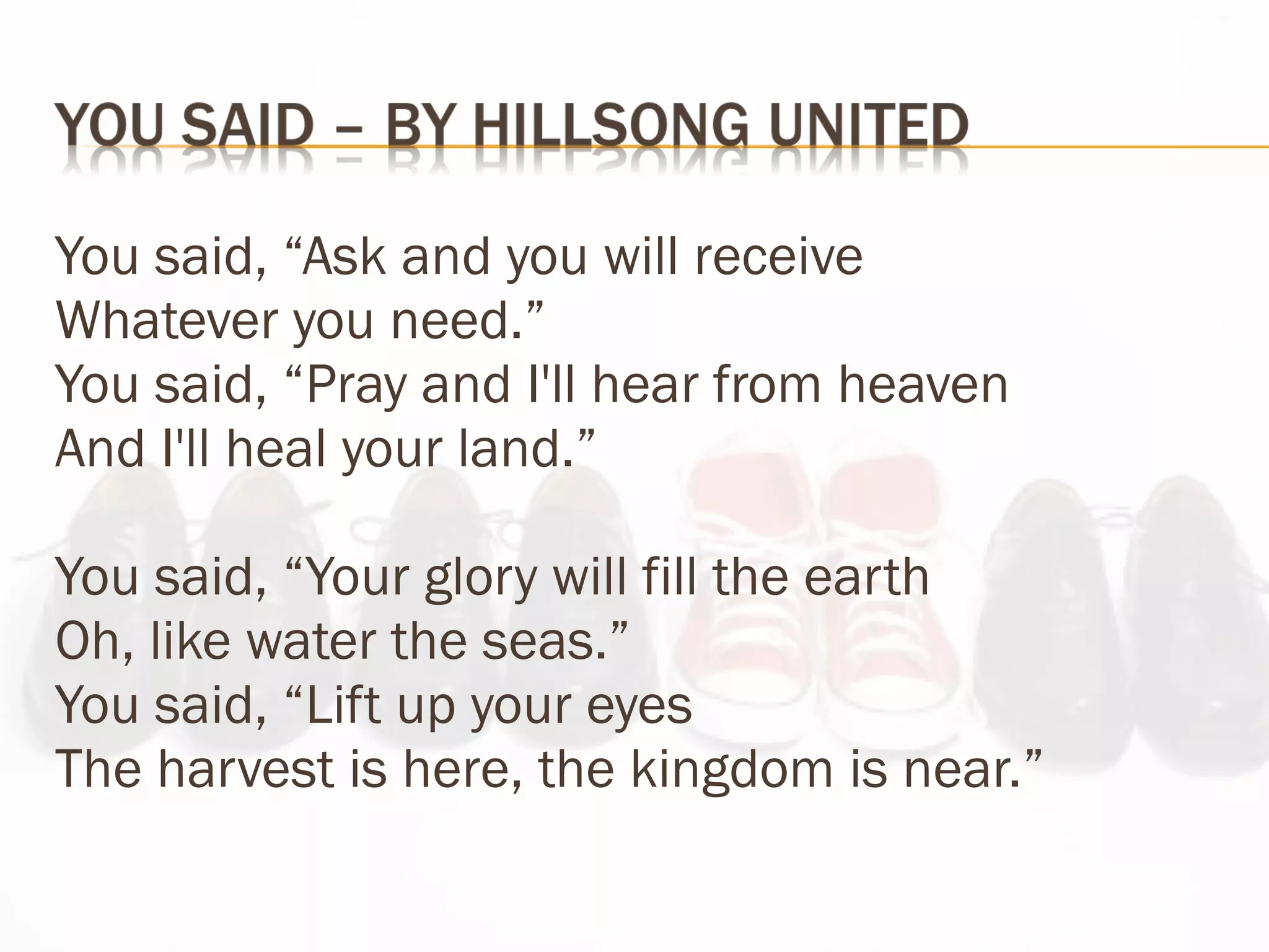 You said, “Ask and you will receive Whatever you need.” You said, “Pray and I'll hear from heaven And I'll heal your land.” You said, “Your glory will fill the earth Oh, like water the seas.” You said, “Lift up your eyes The harvest is here, the kingdom is near.” 