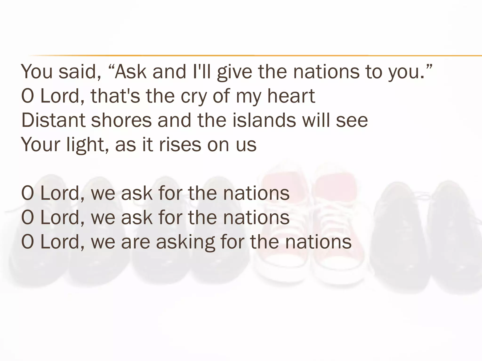 You said, “Ask and I'll give the nations to you.” O Lord, that's the cry of my heart Distant shores and the islands will see Your light, as it rises on us O Lord, we ask for the nations  O Lord, we ask for the nations O Lord, we are asking for the nations 