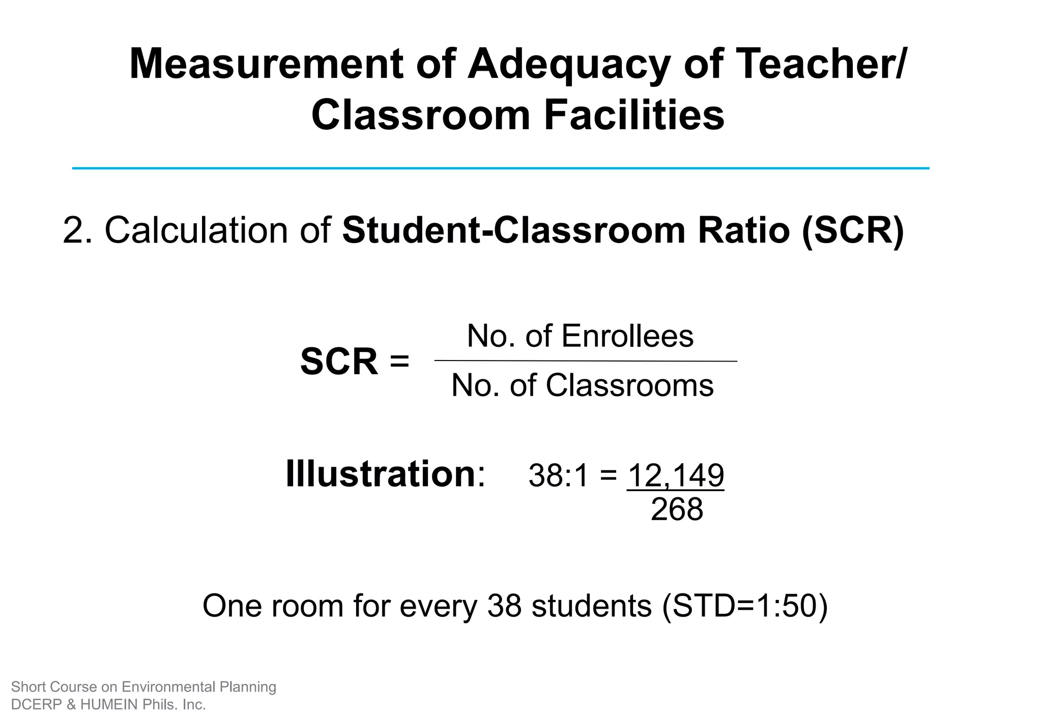 2. Calculation of Student-Classroom Ratio (SCR)
No. of Enrollees
No. of Classrooms
SCR =
Illustration: 38:1 = 12,149
268
Measurement of Adequacy of Teacher/
Classroom Facilities
One room for every 38 students (STD=1:50)
Short Course on Environmental Planning
DCERP & HUMEIN Phils. Inc.
 