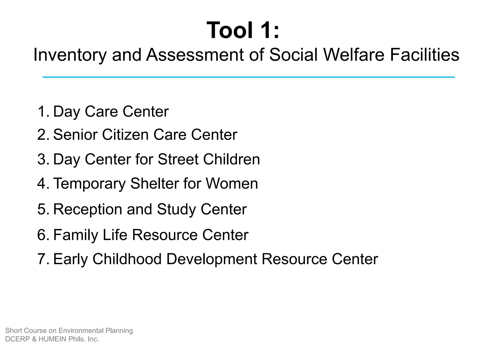 Tool 1:
Inventory and Assessment of Social Welfare Facilities
1. Day Care Center
2. Senior Citizen Care Center
3. Day Center for Street Children
4. Temporary Shelter for Women
5. Reception and Study Center
6. Family Life Resource Center
7. Early Childhood Development Resource Center
Short Course on Environmental Planning
DCERP & HUMEIN Phils. Inc.
 