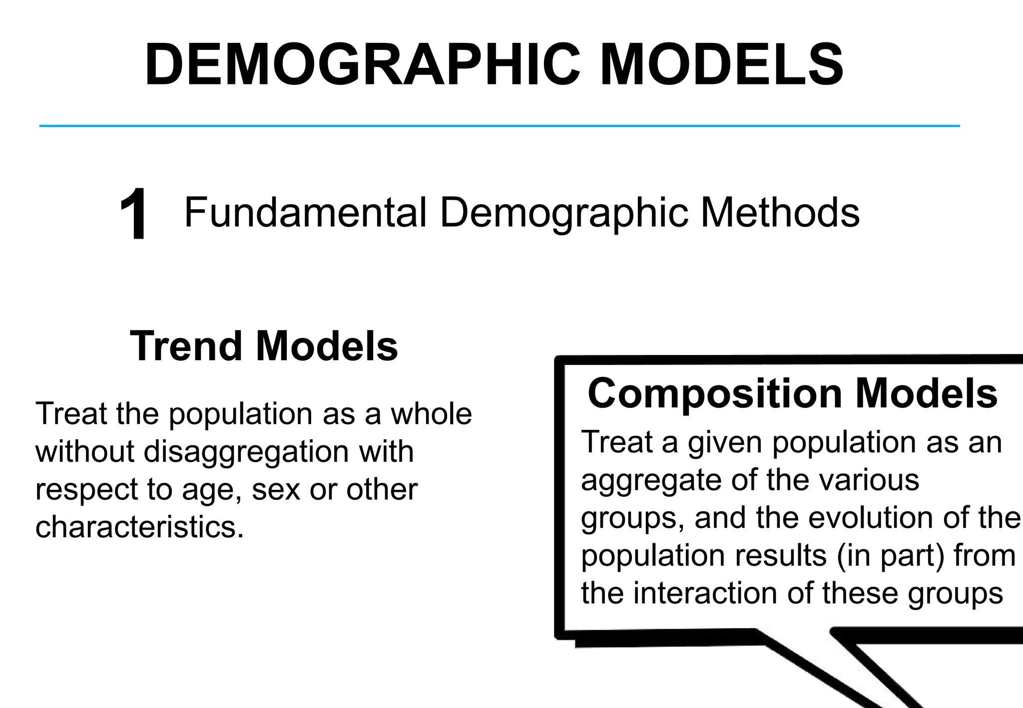 Fundamental Demographic Methods
Composition Models
Trend Models
Treat the population as a whole
without disaggregation with
respect to age, sex or other
characteristics.
Treat a given population as an
aggregate of the various
groups, and the evolution of the
population results (in part) from
the interaction of these groups
DEMOGRAPHIC MODELS
1
 