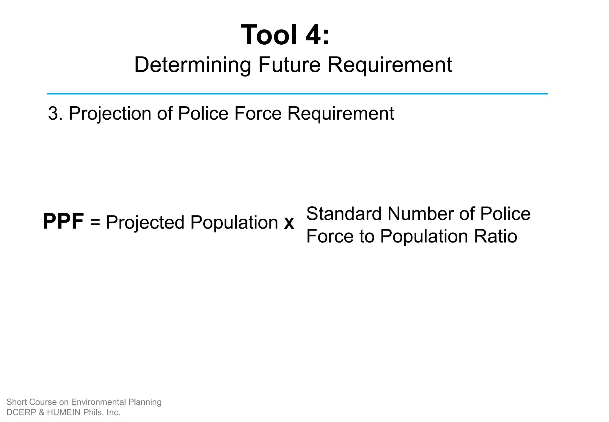 PPF = Projected Population Standard Number of Police
Force to Population Ratio
3. Projection of Police Force Requirement
X
Tool 4:
Determining Future Requirement
Short Course on Environmental Planning
DCERP & HUMEIN Phils. Inc.
 