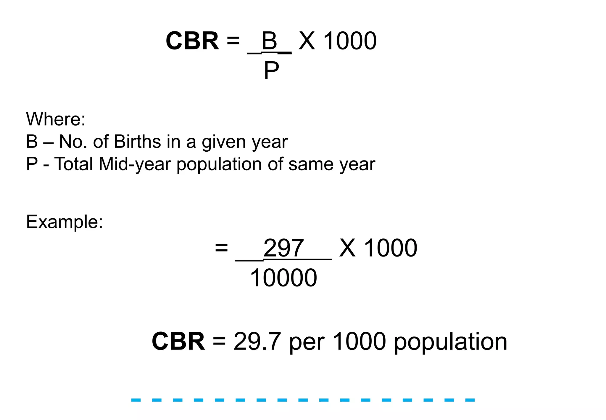 - - - - - - - - - - - - - - - - -
CBR = _B_ X 1000
P
Where:
B – No. of Births in a given year
P - Total Mid-year population of same year
Example:
= __297 X 1000
10000
CBR = 29.7 per 1000 population
 