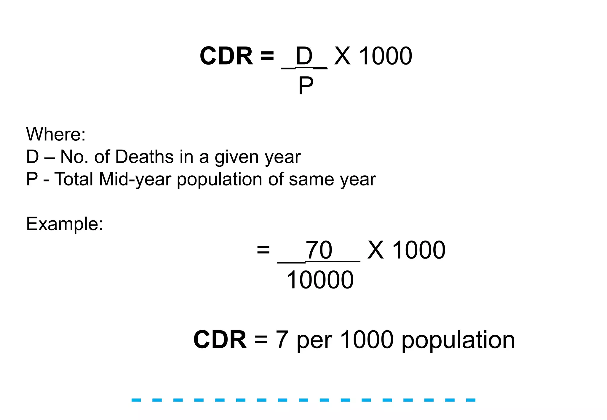 - - - - - - - - - - - - - - - - -
CDR = _D_ X 1000
P
Where:
D – No. of Deaths in a given year
P - Total Mid-year population of same year
Example:
= __70 X 1000
10000
CDR = 7 per 1000 population
 